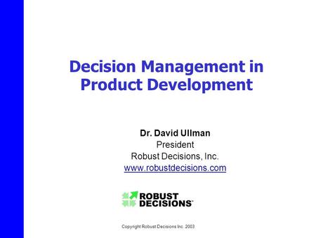 Copyright Robust Decisions Inc. 2003 Decision Management in Product Development Dr. David Ullman President Robust Decisions, Inc. www.robustdecisions.com.