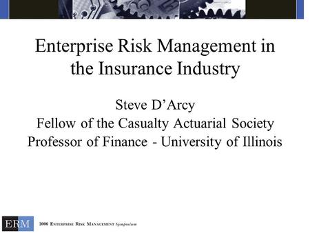 Enterprise Risk Management in the Insurance Industry Steve D’Arcy Fellow of the Casualty Actuarial Society Professor of Finance - University of Illinois.