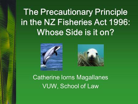 The Precautionary Principle in the NZ Fisheries Act 1996: Whose Side is it on? Catherine Iorns Magallanes VUW, School of Law.