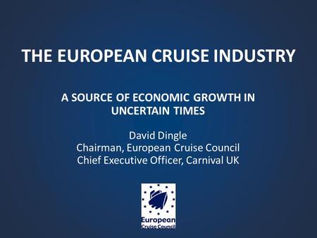 THE EUROPEAN CRUISE INDUSTRY A SOURCE OF ECONOMIC GROWTH IN UNCERTAIN TIMES David Dingle Chairman, European Cruise Council Chief Executive Officer, Carnival.