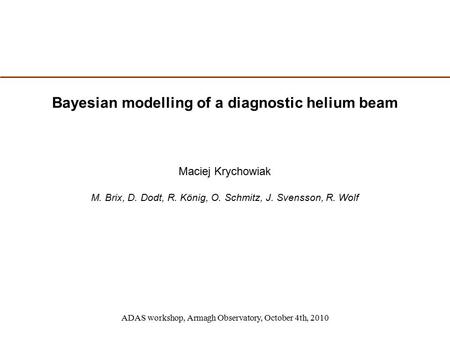 Bayesian modelling of a diagnostic helium beam ADAS workshop, Armagh Observatory, October 4th, 2010 Maciej Krychowiak M. Brix, D. Dodt, R. König, O. Schmitz,