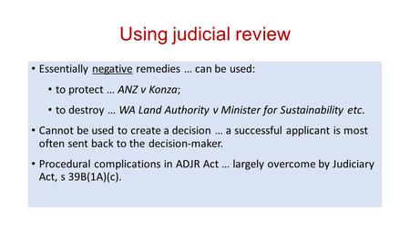 Using judicial review Essentially negative remedies … can be used: to protect … ANZ v Konza; to destroy … WA Land Authority v Minister for Sustainability.