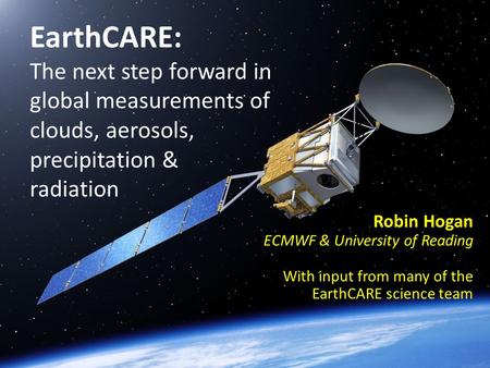 EarthCARE: The next step forward in global measurements of clouds, aerosols, precipitation & radiation Robin Hogan ECMWF & University of Reading With input.