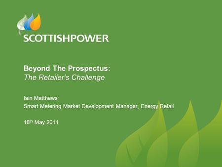 Beyond The Prospectus: The Retailer’s Challenge Iain Matthews Smart Metering Market Development Manager, Energy Retail 18 th May 2011.