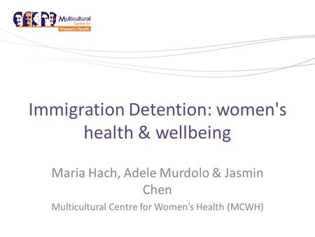 Immigration Detention: women's health & wellbeing Maria Hach, Adele Murdolo & Jasmin Chen Multicultural Centre for Women’s Health (MCWH)
