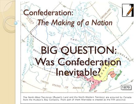 Confederation: The Making of a Nation BIG QUESTION: Was Confederation Inevitable?