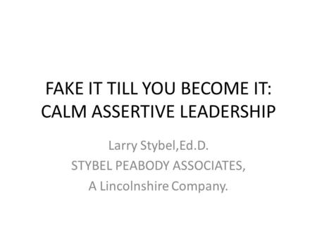 FAKE IT TILL YOU BECOME IT: CALM ASSERTIVE LEADERSHIP Larry Stybel,Ed.D. STYBEL PEABODY ASSOCIATES, A Lincolnshire Company.