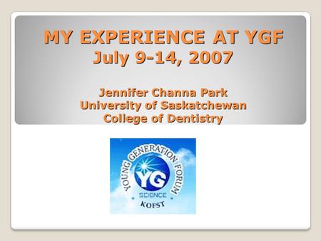 MY EXPERIENCE AT YGF July 9-14, 2007 Jennifer Channa Park University of Saskatchewan College of Dentistry.
