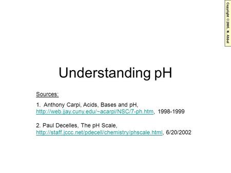Copyright © 2005, N. Ahbel Understanding pH Sources: 1. Anthony Carpi, Acids, Bases and pH,  1998-1999 2.