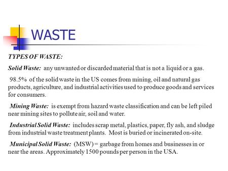 WASTE TYPES OF WASTE: Solid Waste: any unwanted or discarded material that is not a liquid or a gas.  98.5% of the solid waste in the US comes from mining,