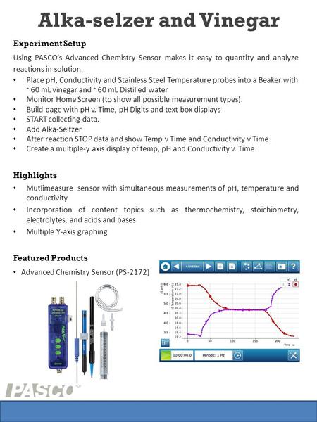 Alka-selzer and Vinegar Experiment Setup Using PASCO’s Advanced Chemistry Sensor makes it easy to quantity and analyze reactions in solution. Place pH,