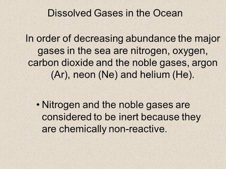 In order of decreasing abundance the major gases in the sea are nitrogen, oxygen, carbon dioxide and the noble gases, argon (Ar), neon (Ne) and helium.
