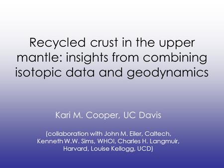 Recycled crust in the upper mantle: insights from combining isotopic data and geodynamics Kari M. Cooper, UC Davis (collaboration with John M. Eiler, Caltech,
