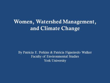 Women, Watershed Management, and Climate Change By Patricia E. Perkins & Patricia Figueiredo Walker Faculty of Environmental Studies York University.