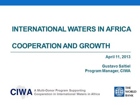 INTERNATIONAL WATERS IN AFRICA COOPERATION AND GROWTH April 11, 2013 Gustavo Saltiel Program Manager, CIWA A Multi-Donor Program Supporting Cooperation.