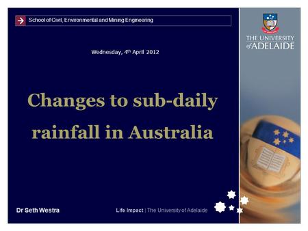 School of Civil, Environmental and Mining Engineering Life Impact | The University of Adelaide Wednesday, 4 th April 2012 Changes to sub-daily rainfall.