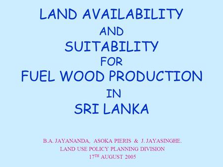 LAND AVAILABILITY AND SUITABILITY FOR FUEL WOOD PRODUCTION IN SRI LANKA B.A. JAYANANDA, ASOKA PIERIS & J. JAYASINGHE. LAND USE POLICY PLANNING DIVISION.