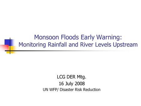 Monsoon Floods Early Warning: Monitoring Rainfall and River Levels Upstream LCG DER Mtg. 16 July 2008 UN WFP/ Disaster Risk Reduction.