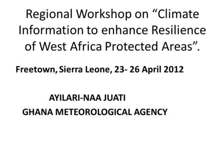 Regional Workshop on “Climate Information to enhance Resilience of West Africa Protected Areas”. Freetown, Sierra Leone, 23- 26 April 2012 AYILARI-NAA.