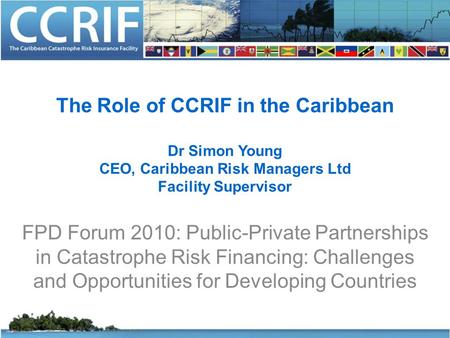 The Role of CCRIF in the Caribbean Dr Simon Young CEO, Caribbean Risk Managers Ltd Facility Supervisor FPD Forum 2010: Public-Private Partnerships in Catastrophe.