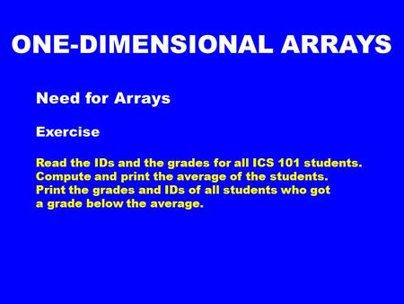 Need for Arrays Exercise Read the IDs and the grades for all ICS 101 students. Compute and print the average of the students. Print the grades and IDs.