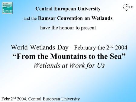 World Wetlands Day - February the 2 nd 2004 “From the Mountains to the Sea” Wetlands at Work for Us Febr.2 nd 2004, Central European University Central.