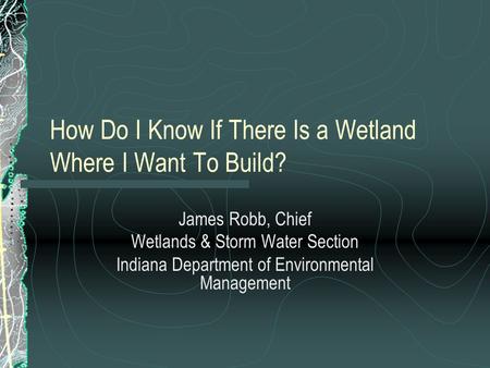 How Do I Know If There Is a Wetland Where I Want To Build? James Robb, Chief Wetlands & Storm Water Section Indiana Department of Environmental Management.
