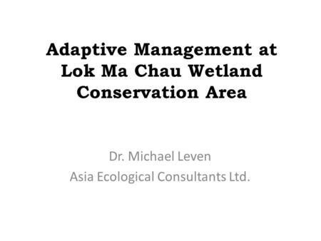 Adaptive Management at Lok Ma Chau Wetland Conservation Area Dr. Michael Leven Asia Ecological Consultants Ltd.