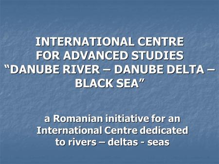 INTERNATIONAL CENTRE FOR ADVANCED STUDIES “DANUBE RIVER – DANUBE DELTA – BLACK SEA” a Romanian initiative for an International Centre dedicated to rivers.