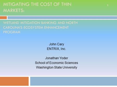 MITIGATING THE COST OF THIN MARKETS: WETLAND MITIGATION BANKING AND NORTH CAROLINA’S ECOSYSTEM ENHANCEMENT PROGRAM John Cary ENTRIX, Inc. Jonathan Yoder.
