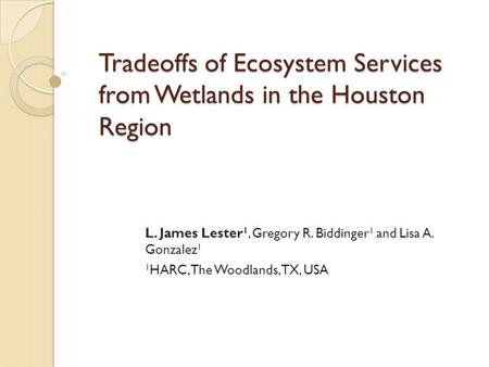 Tradeoffs of Ecosystem Services from Wetlands in the Houston Region L. James Lester 1, Gregory R. Biddinger 1 and Lisa A. Gonzalez 1 1 HARC, The Woodlands,