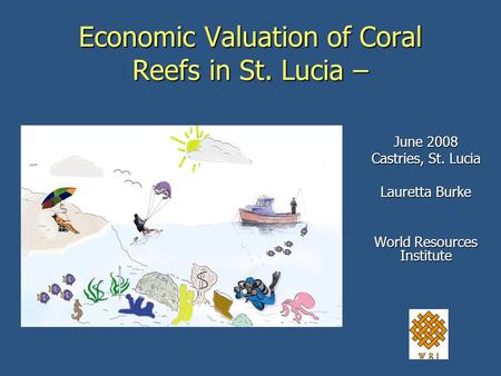 Economic Valuation of Coral Reefs in St. Lucia – June 2008 Castries, St. Lucia Lauretta Burke World Resources Institute.