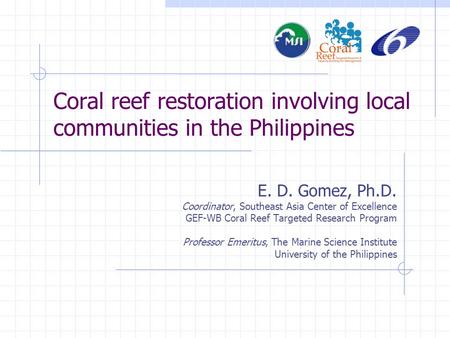 Coral reef restoration involving local communities in the Philippines E. D. Gomez, Ph.D. Coordinator, Southeast Asia Center of Excellence GEF-WB Coral.