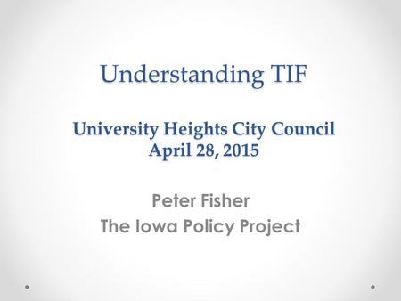 Understanding TIF University Heights City Council April 28, 2015 Peter Fisher The Iowa Policy Project.