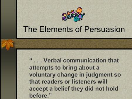 The Elements of Persuasion “... Verbal communication that attempts to bring about a voluntary change in judgment so that readers or listeners will accept.