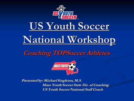 US Youth Soccer National Workshop Coaching TOPSoccer Athletes Coaching TOPSoccer Athletes Presented by: Michael Singleton, M.S. Mass Youth Soccer State.