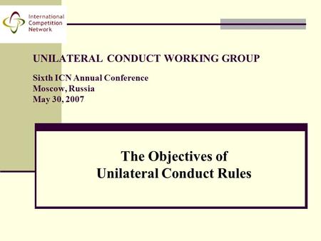UNILATERAL CONDUCT WORKING GROUP Sixth ICN Annual Conference Moscow, Russia May 30, 2007 The Objectives of Unilateral Conduct Rules.