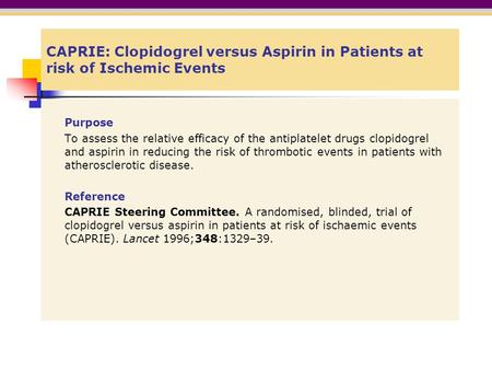 CAPRIE: Clopidogrel versus Aspirin in Patients at risk of Ischemic Events Purpose To assess the relative efficacy of the antiplatelet drugs clopidogrel.