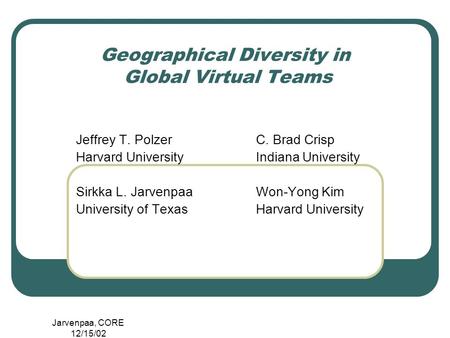 Jarvenpaa, CORE 12/15/02 Geographical Diversity in Global Virtual Teams Jeffrey T. PolzerC. Brad Crisp Harvard UniversityIndiana University Sirkka L. JarvenpaaWon-Yong.