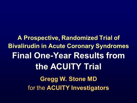 Gregg W. Stone MD for the ACUITY Investigators Gregg W. Stone MD for the ACUITY Investigators A Prospective, Randomized Trial of Bivalirudin in Acute Coronary.