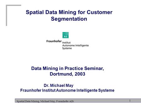 Spatial Data Mining, Michael May, Fraunhofer AIS 1 Spatial Data Mining for Customer Segmentation Data Mining in Practice Seminar, Dortmund, 2003 Dr. Michael.