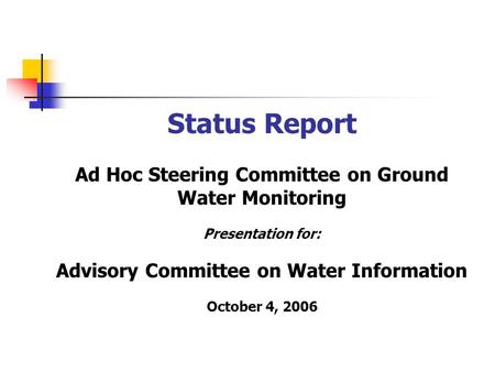 Status Report Ad Hoc Steering Committee on Ground Water Monitoring Presentation for: Advisory Committee on Water Information October 4, 2006.