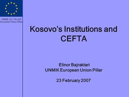 Kosovo’s Institutions and CEFTA Elinor Bajraktari UNMIK European Union Pillar 23 February 2007 UNMIK EU PILLAR Economic Policy Office.