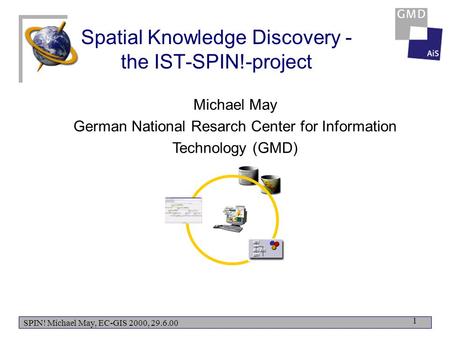 SPIN! Michael May, EC-GIS 2000, 29.6.00 1 Spatial Knowledge Discovery - the IST-SPIN!-project Michael May German National Resarch Center for Information.