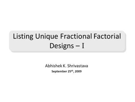 Abhishek K. Shrivastava September 25 th, 2009 Listing Unique Fractional Factorial Designs – I.