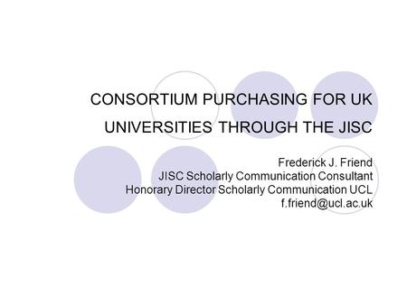 CONSORTIUM PURCHASING FOR UK UNIVERSITIES THROUGH THE JISC Frederick J. Friend JISC Scholarly Communication Consultant Honorary Director Scholarly Communication.