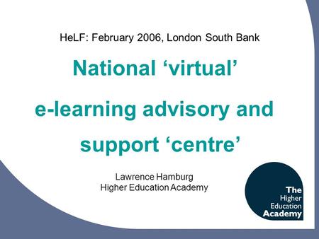 National ‘virtual’ e-learning advisory and support ‘centre’ Lawrence Hamburg Higher Education Academy HeLF: February 2006, London South Bank.