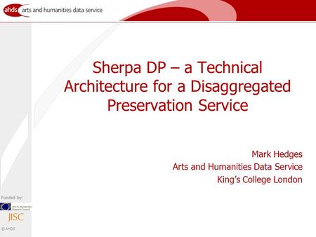 Funded by: © AHDS Sherpa DP – a Technical Architecture for a Disaggregated Preservation Service Mark Hedges Arts and Humanities Data Service King’s College.