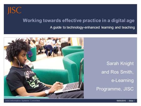 Joint Information Systems Committee 19/05/2015 | | Slide 1 Working towards effective practice in a digital age Sarah Knight and Ros Smith, e-Learning Programme,