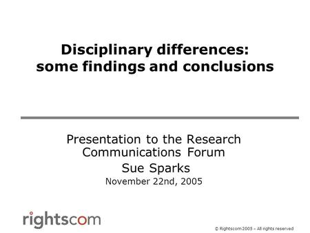 © Rightscom 2005 – All rights reserved Disciplinary differences: some findings and conclusions Presentation to the Research Communications Forum Sue Sparks.